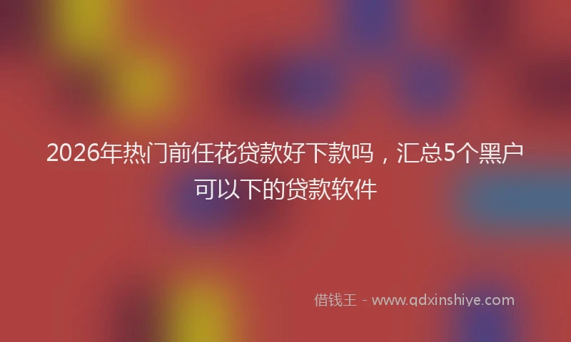 2026年热门前任花贷款好下款吗，汇总5个黑户可以下的贷款软件