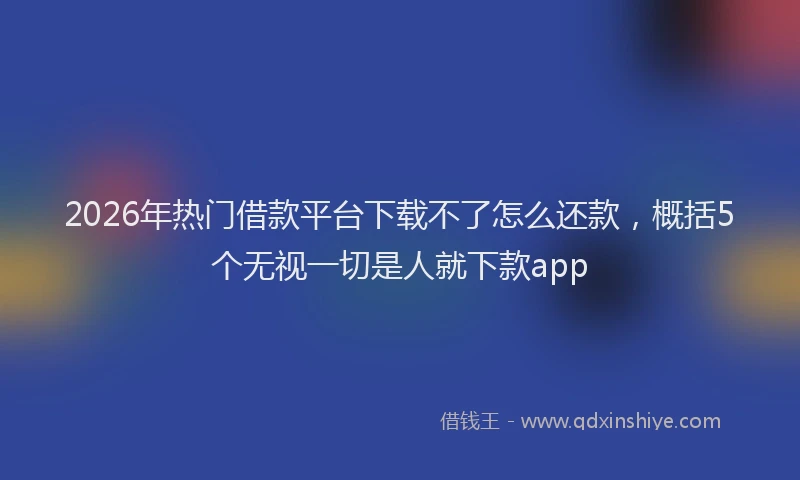 2026年热门借款平台下载不了怎么还款，概括5个无视一切是人就下款app