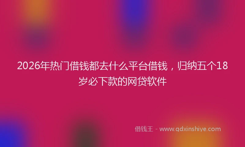 2026年热门借钱都去什么平台借钱，归纳五个18岁必下款的网贷软件