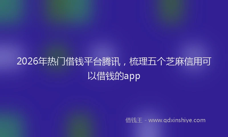 2026年热门借钱平台腾讯，梳理五个芝麻信用可以借钱的app