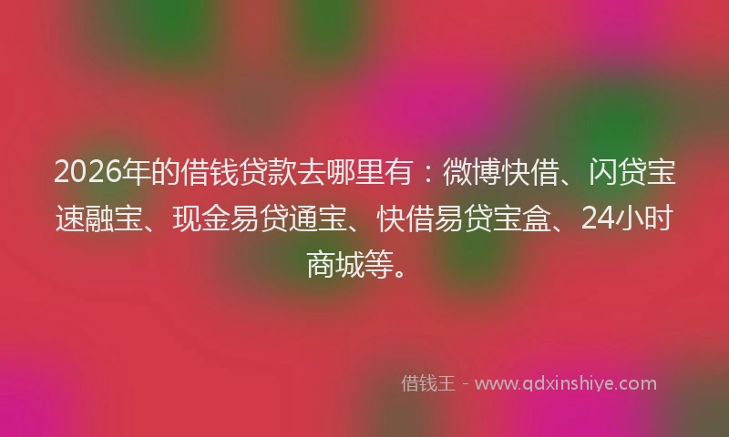 2026年的借钱贷款去哪里有：微博快借、闪贷宝速融宝、现金易贷通宝、快借易贷宝盒、24小时商城等。