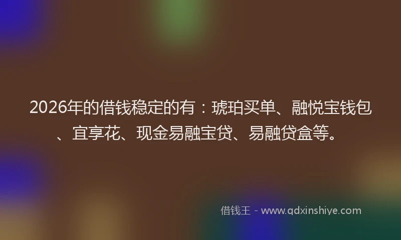 2026年的借钱稳定的有：琥珀买单、融悦宝钱包、宜享花、现金易融宝贷、易融贷盒等。