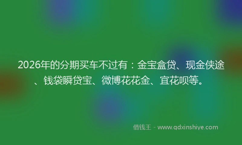 2026年的分期买车不过有：金宝盒贷、现金侠途、钱袋瞬贷宝、微博花花金、宜花呗等。