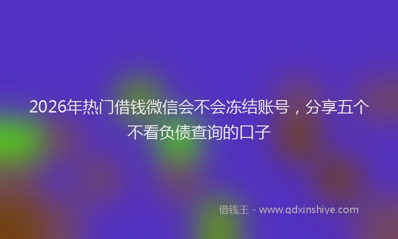 2026年热门借钱微信会不会冻结账号，分享五个不看负债查询的口子