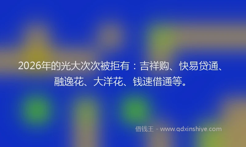 2026年的光大次次被拒有：吉祥购、快易贷通、融逸花、大洋花、钱速借通等。