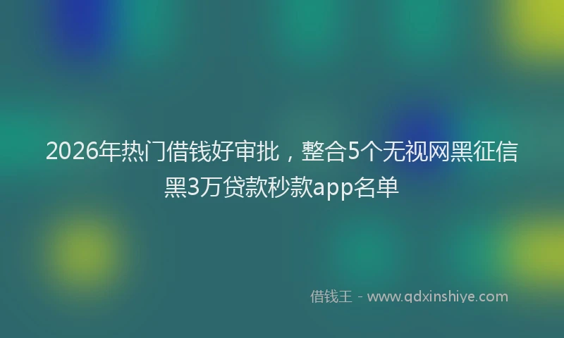 2026年热门借钱好审批，整合5个无视网黑征信黑3万贷款秒款app名单