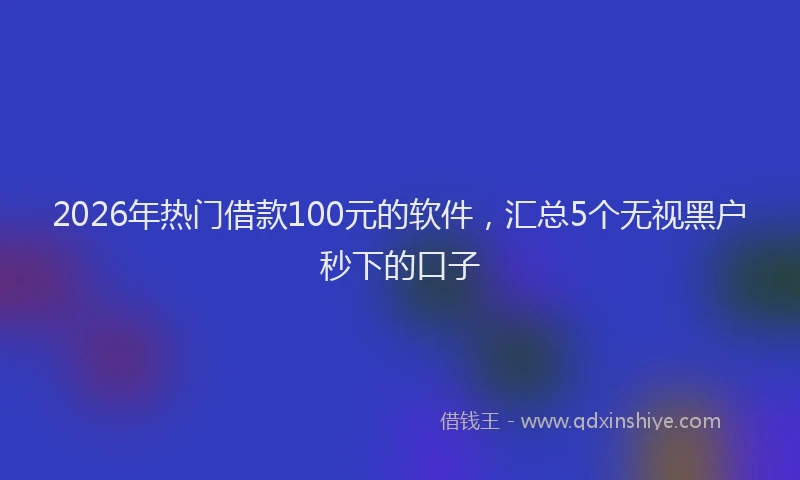 2026年热门借款100元的软件，汇总5个无视黑户秒下的口子
