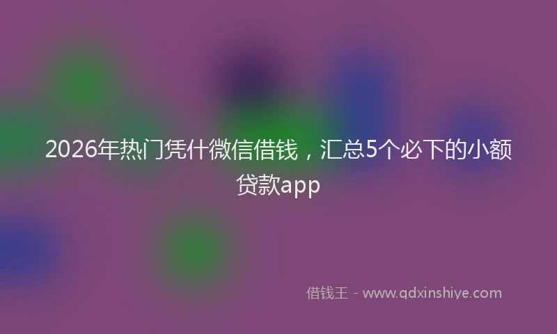 2026年热门凭什微信借钱，汇总5个必下的小额贷款app
