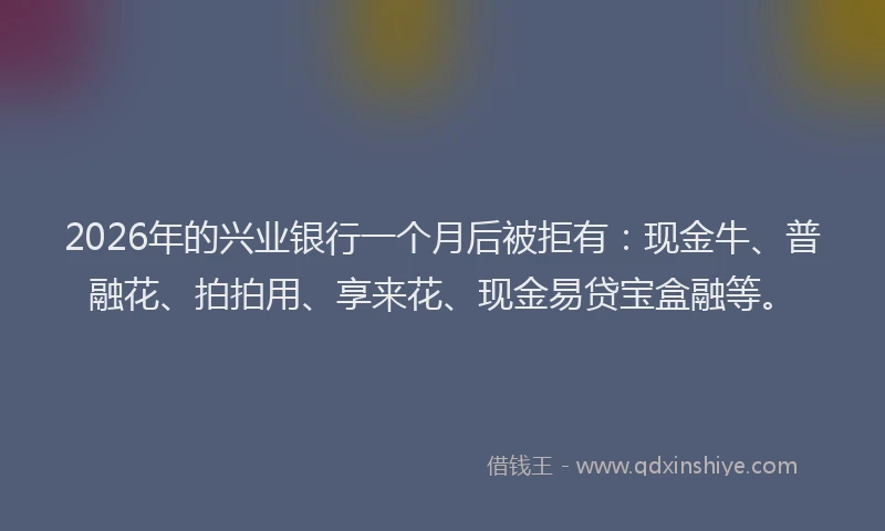 2026年的兴业银行一个月后被拒有：现金牛、普融花、拍拍用、享来花、现金易贷宝盒融等。