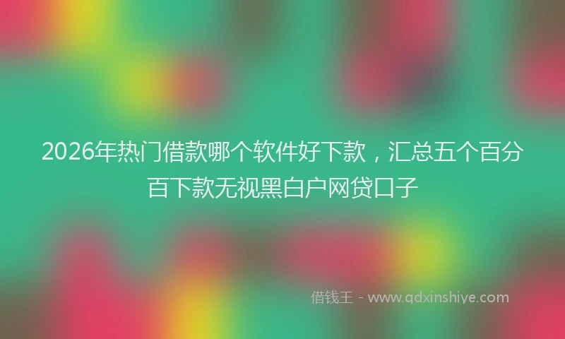 2026年热门借款哪个软件好下款，汇总五个百分百下款无视黑白户网贷口子