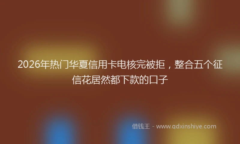 2026年热门华夏信用卡电核完被拒，整合五个征信花居然都下款的口子