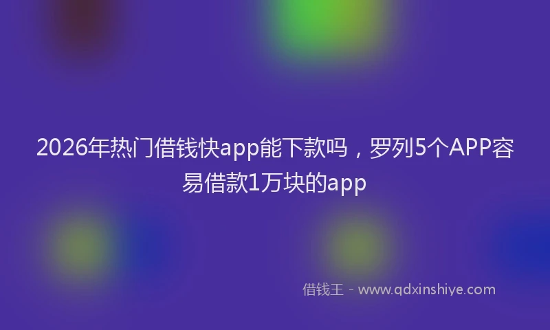 2026年热门借钱快app能下款吗，罗列5个APP容易借款1万块的app