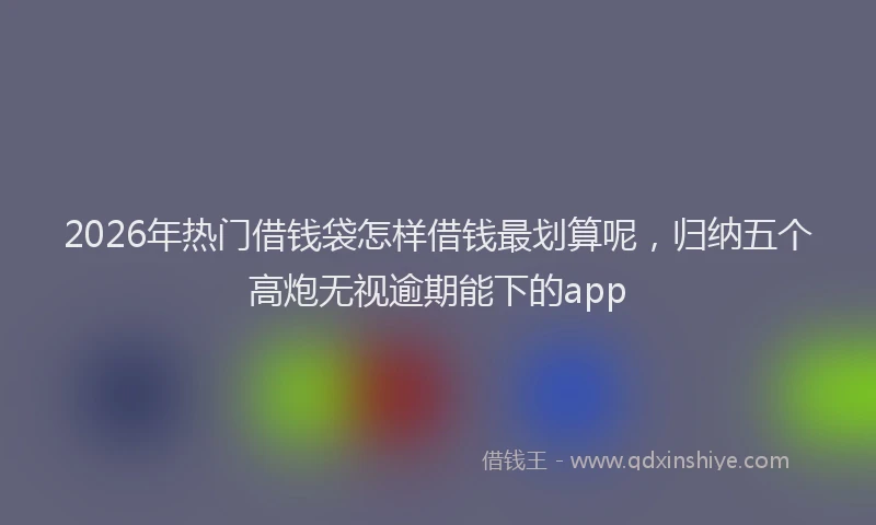 2026年热门借钱袋怎样借钱最划算呢，归纳五个高炮无视逾期能下的app