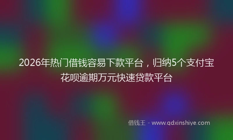 2026年热门借钱容易下款平台，归纳5个支付宝花呗逾期万元快速贷款平台