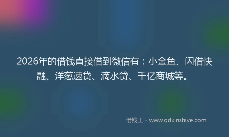 2026年的借钱直接借到微信有：小金鱼、闪借快融、洋葱速贷、滴水贷、千亿商城等。