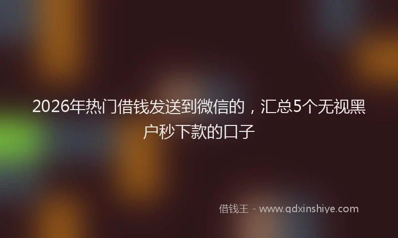 2026年热门借钱发送到微信的，汇总5个无视黑户秒下款的口子