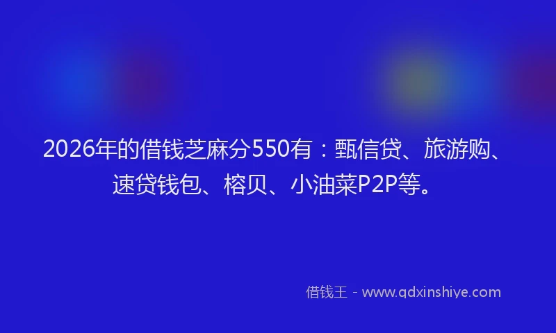 2026年的借钱芝麻分550有：甄信贷、旅游购、速贷钱包、榕贝、小油菜P2P等。