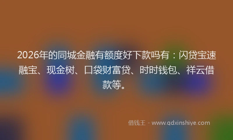 2026年的同城金融有额度好下款吗有：闪贷宝速融宝、现金树、口袋财富贷、时时钱包、祥云借款等。