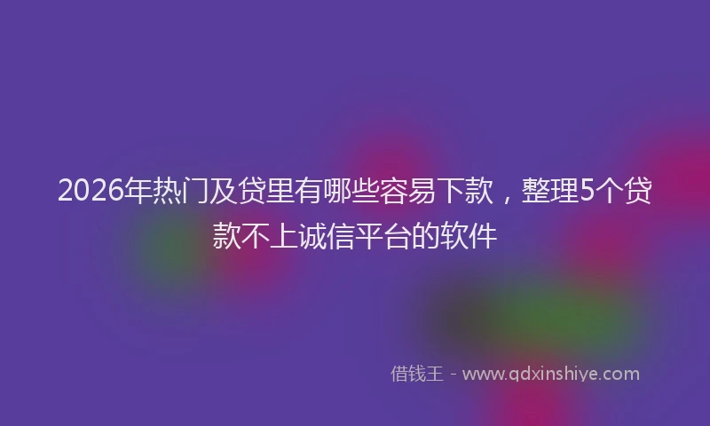 2026年热门及贷里有哪些容易下款，整理5个贷款不上诚信平台的软件