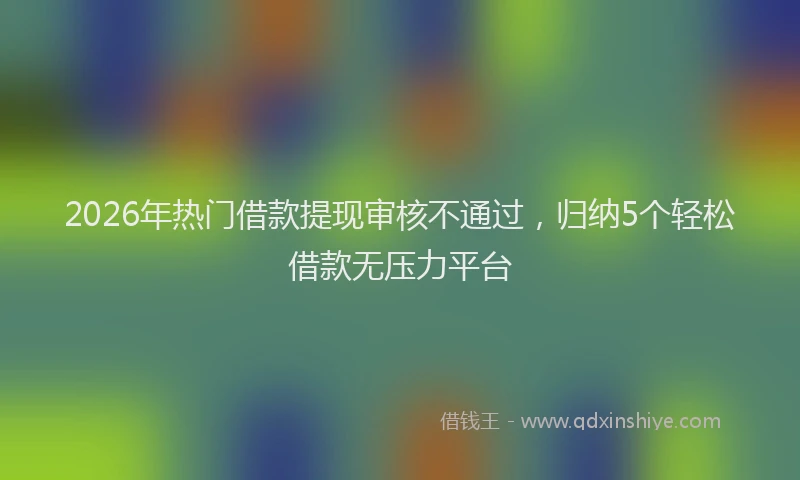 2026年热门借款提现审核不通过，归纳5个轻松借款无压力平台