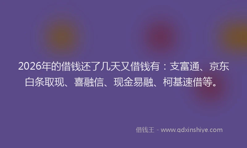 2026年的借钱还了几天又借钱有：支富通、京东白条取现、喜融信、现金易融、柯基速借等。