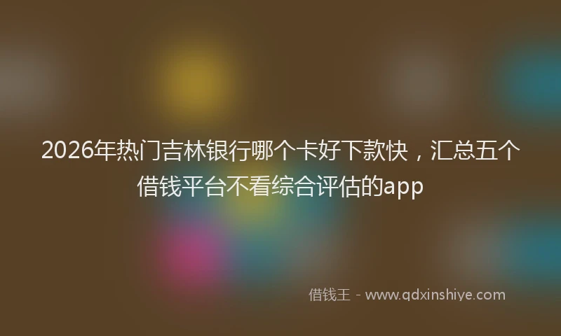 2026年热门吉林银行哪个卡好下款快，汇总五个借钱平台不看综合评估的app