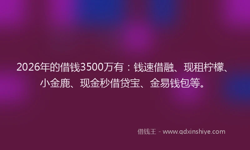 2026年的借钱3500万有：钱速借融、现租柠檬、小金鹿、现金秒借贷宝、金易钱包等。