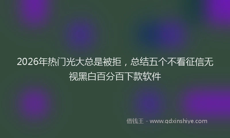 2026年热门光大总是被拒，总结五个不看征信无视黑白百分百下款软件