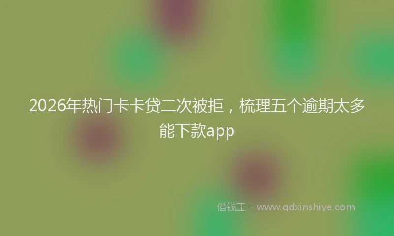 2026年热门卡卡贷二次被拒，梳理五个逾期太多能下款app