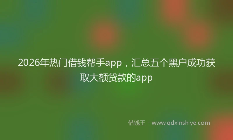 2026年热门借钱帮手app，汇总五个黑户成功获取大额贷款的app