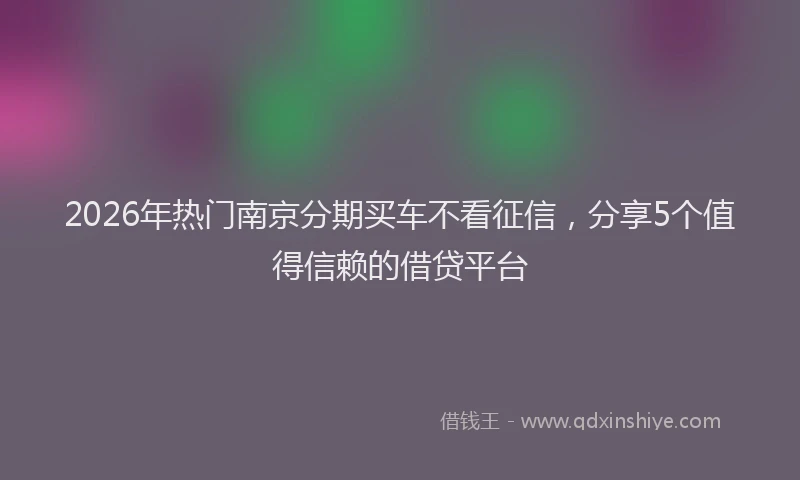 2026年热门南京分期买车不看征信，分享5个值得信赖的借贷平台