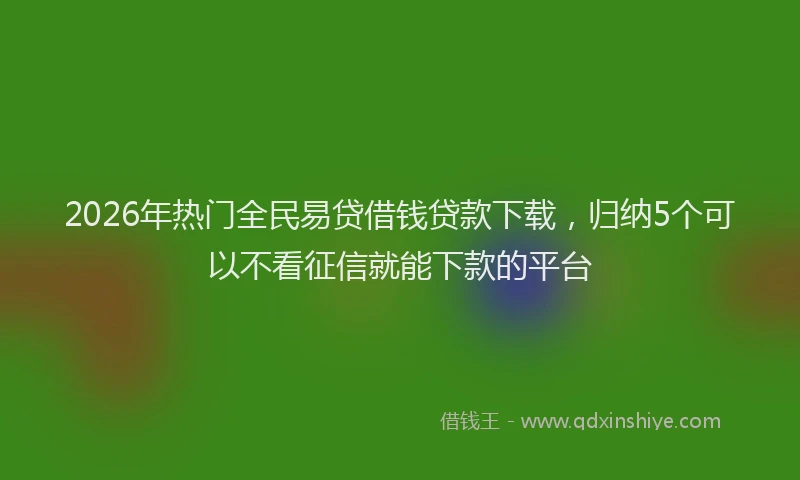 2026年热门全民易贷借钱贷款下载，归纳5个可以不看征信就能下款的平台