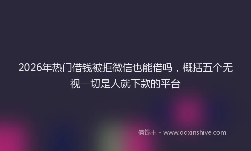 2026年热门借钱被拒微信也能借吗，概括五个无视一切是人就下款的平台
