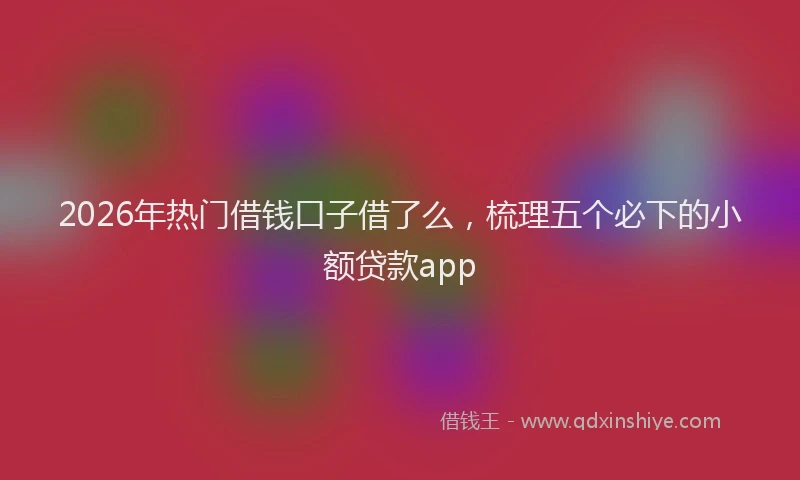 2026年热门借钱口子借了么，梳理五个必下的小额贷款app