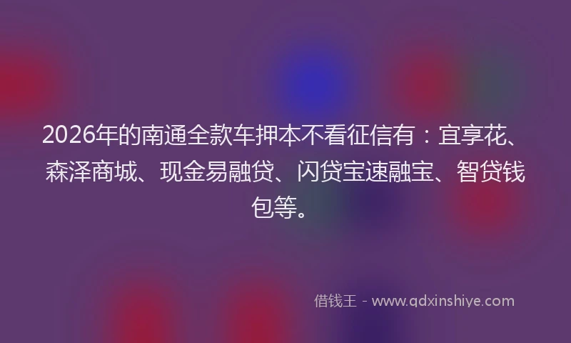 2026年的南通全款车押本不看征信有：宜享花、森泽商城、现金易融贷、闪贷宝速融宝、智贷钱包等。