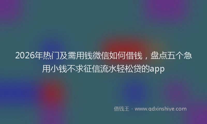 2026年热门及需用钱微信如何借钱，盘点五个急用小钱不求征信流水轻松贷的app