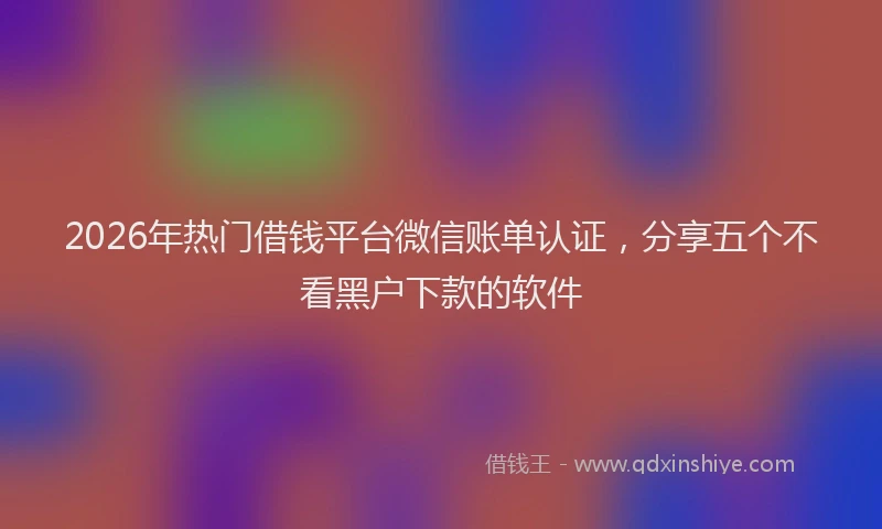 2026年热门借钱平台微信账单认证，分享五个不看黑户下款的软件