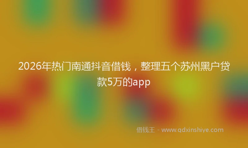 2026年热门南通抖音借钱，整理五个苏州黑户贷款5万的app
