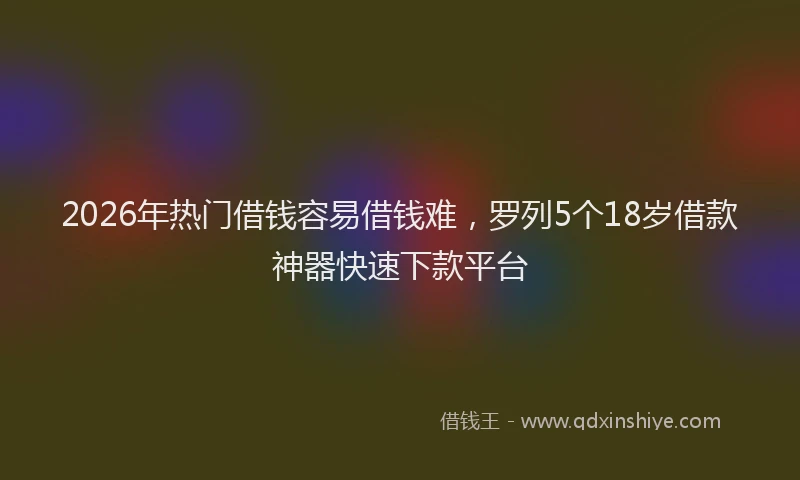 2026年热门借钱容易借钱难，罗列5个18岁借款神器快速下款平台