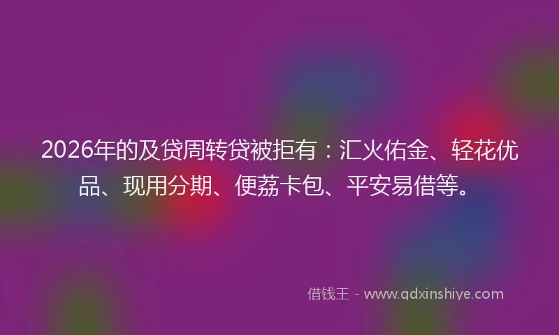 2026年的及贷周转贷被拒有：汇火佑金、轻花优品、现用分期、便荔卡包、平安易借等。