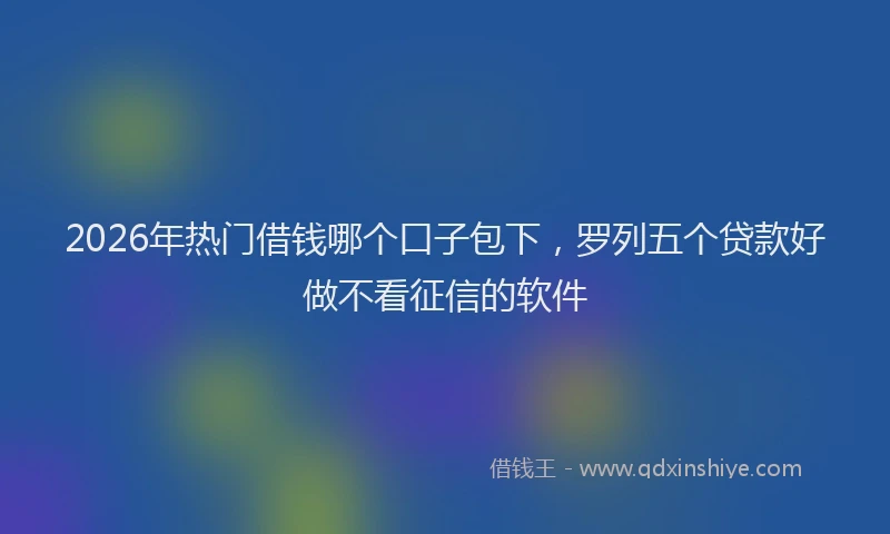 2026年热门借钱哪个口子包下，罗列五个贷款好做不看征信的软件