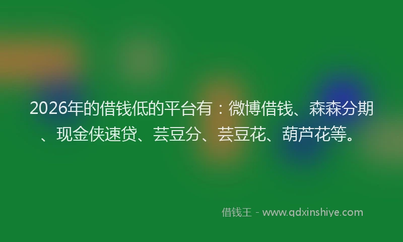 2026年的借钱低的平台有：微博借钱、森森分期、现金侠速贷、芸豆分、芸豆花、葫芦花等。