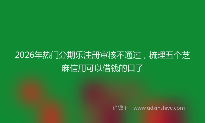 2026年热门分期乐注册审核不通过，梳理五个芝麻信用可以借钱的口子