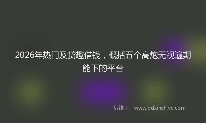 2026年热门及贷趣借钱，概括五个高炮无视逾期能下的平台