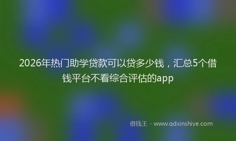 2026年热门助学贷款可以贷多少钱，汇总5个借钱平台不看综合评估的app