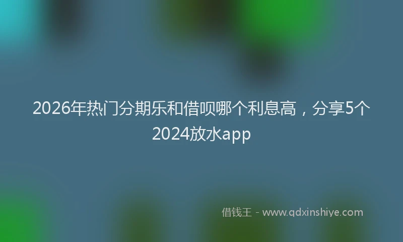 2026年热门分期乐和借呗哪个利息高，分享5个2024放水app