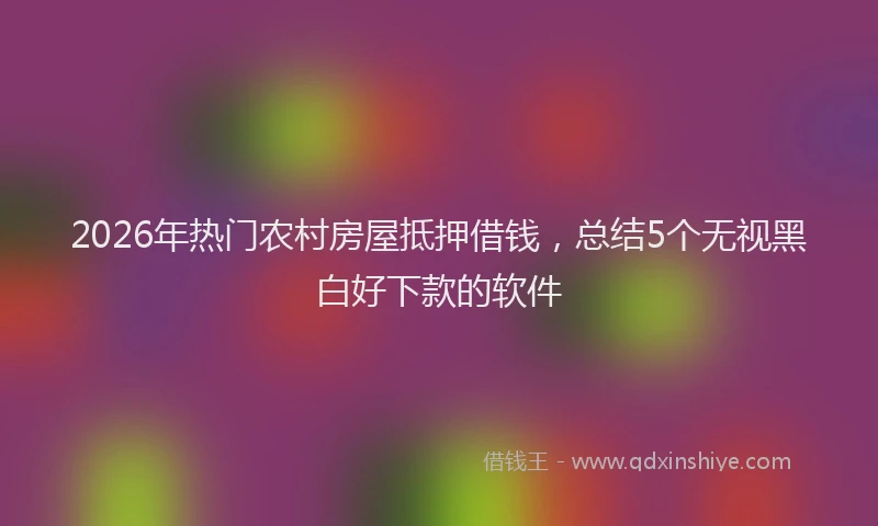 2026年热门农村房屋抵押借钱，总结5个无视黑白好下款的软件