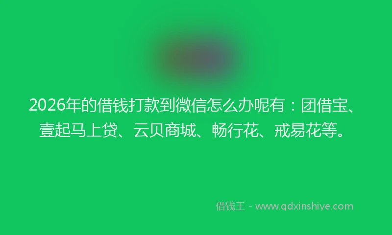 2026年的借钱打款到微信怎么办呢有：团借宝、壹起马上贷、云贝商城、畅行花、戒易花等。