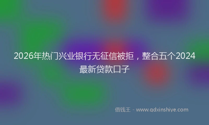 2026年热门兴业银行无征信被拒，整合五个2024最新贷款口子
