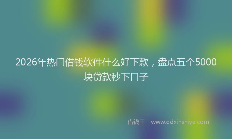 2026年热门借钱软件什么好下款，盘点五个5000块贷款秒下口子